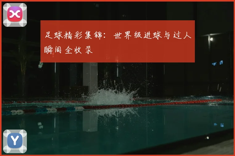 足球精彩集锦:世界级进球与过人瞬间全收录