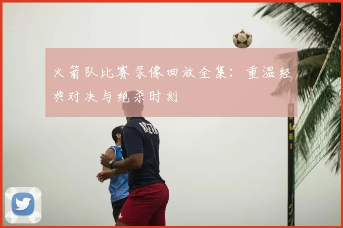 火箭队比赛录像回放全集:重温经典对决与绝杀时刻
