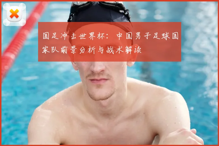 国足冲击世界杯:中国男子足球国家队前景分析与战术解读