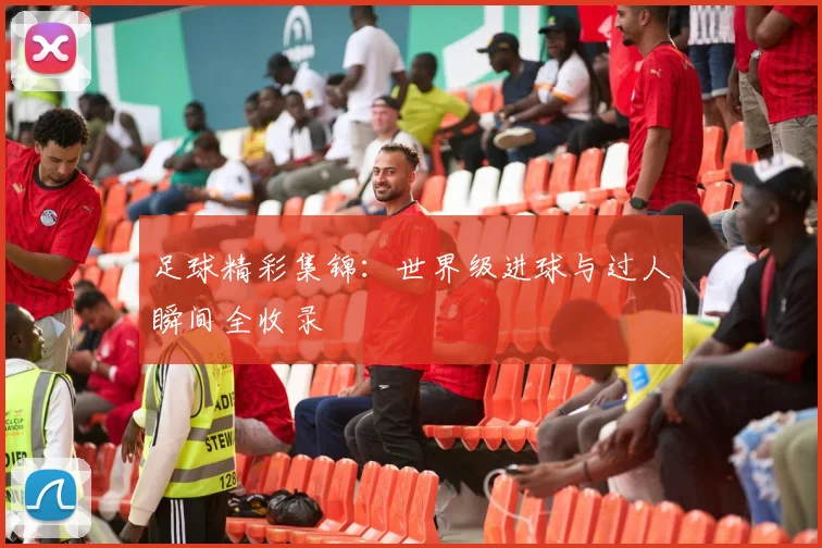 足球精彩集锦:世界级进球与过人瞬间全收录