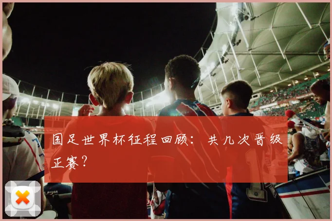 国足世界杯征程回顾：共几次晋级正赛？
