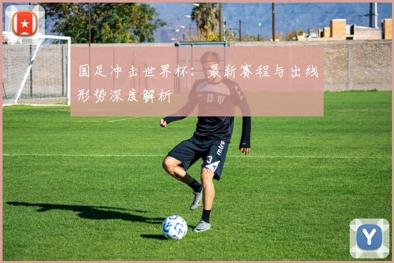 国足冲击世界杯：最新赛程与出线形势深度解析