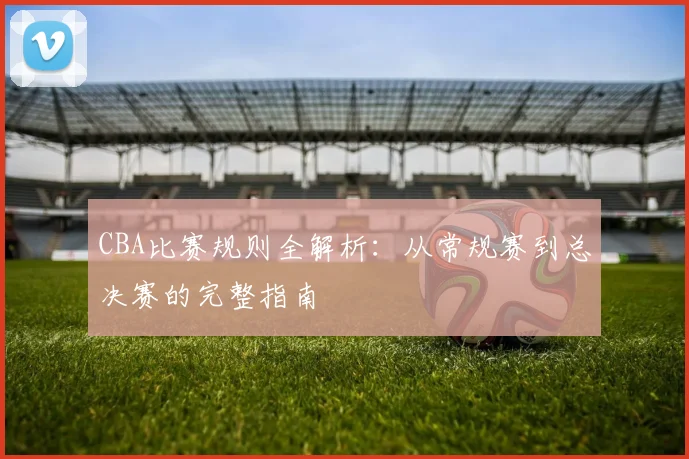 CBA比赛规则全解析：从常规赛到总决赛的完整指南