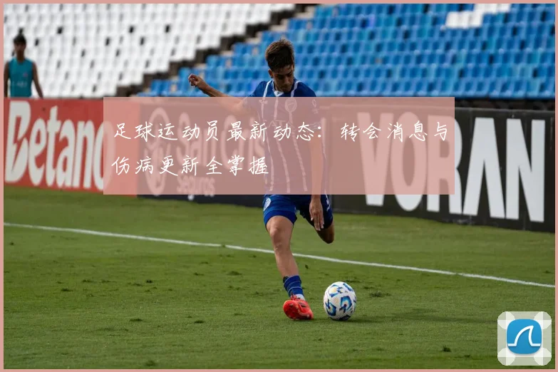 足球运动员最新动态：转会消息与伤病更新全掌握