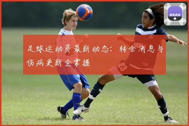 足球运动员最新动态：转会消息与伤病更新全掌握