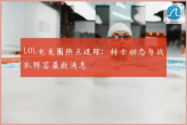 LOL电竞圈热点追踪:转会动态与战队阵容最新消息