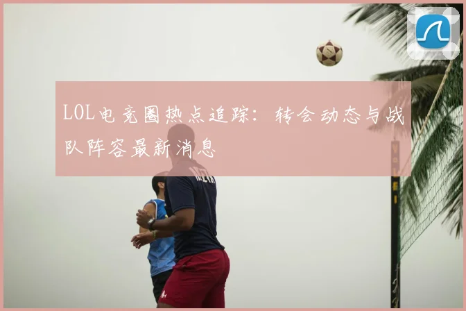 LOL电竞圈热点追踪:转会动态与战队阵容最新消息